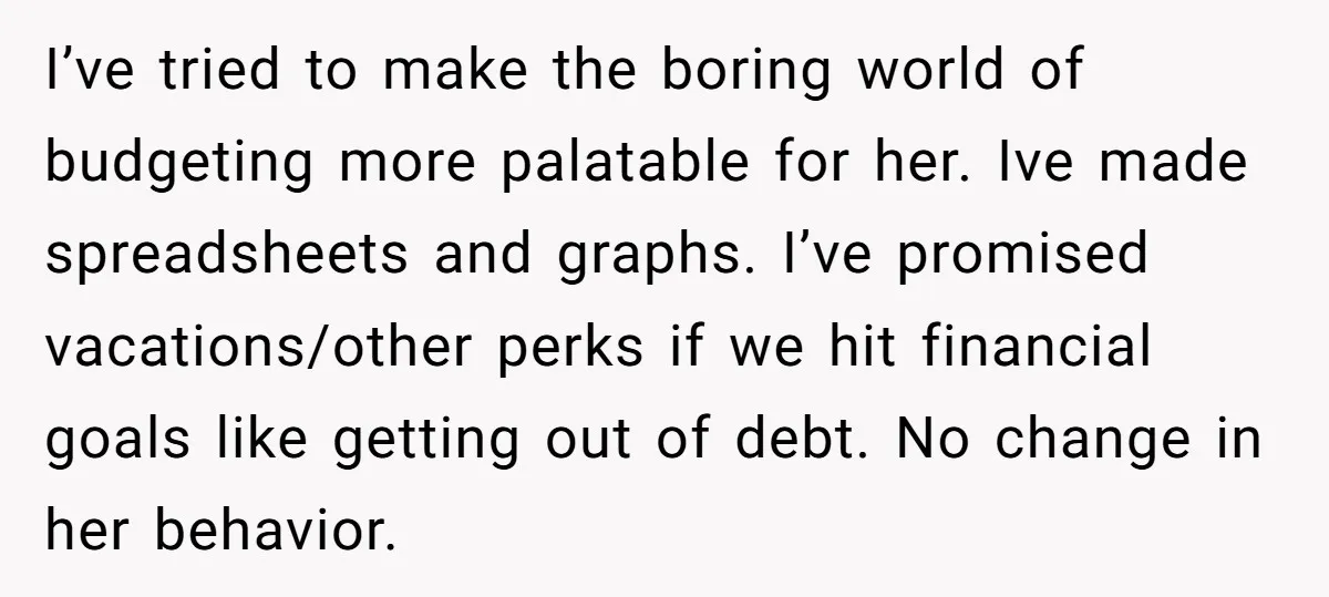 I’ve tried to make the boring world of budgeting more palatable for her. Ive made spreadsheets and graphs. I’ve promised vacations/other perks if we hit financial goals like getting out...