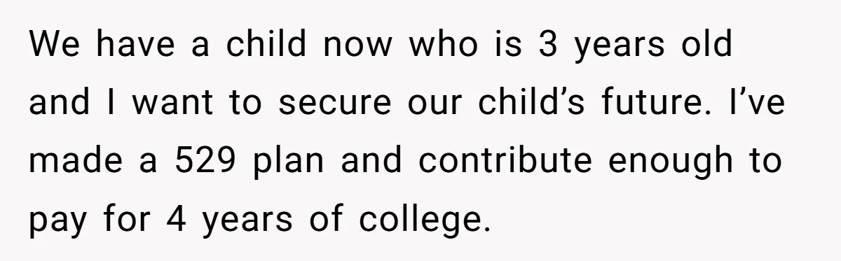 We have a child now who is 3 years old and I want to secure our child’s future. I’ve made a 529 plan and contribute enough to pay for 4...