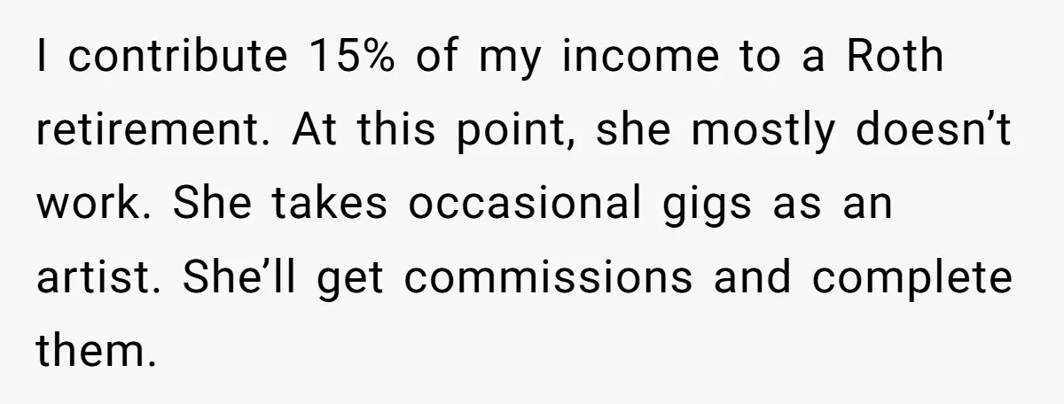 I contribute 15% of my income to a Roth retirement. At this point, she mostly doesn’t work. She takes occasional gigs as an artist. She’ll get commissions and complete them.