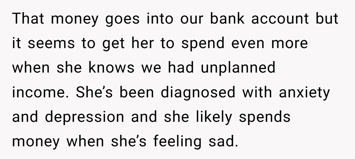 That money goes into our bank account but it seems to get her to spend even more when she knows we had unplanned income. She’s been diagnosed with anxiety and...