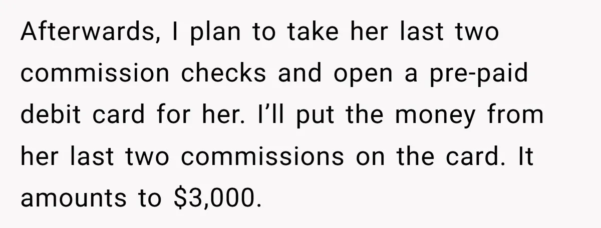 Afterwards, I plan to take her last two commission checks and open a pre-paid debit card for her. I’ll put the money from her last two commissions on the card....