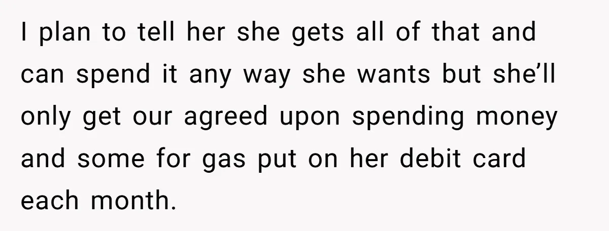 I plan to tell her she gets all of that and can spend it any way she wants but she’ll only get our agreed upon spending money and some for...