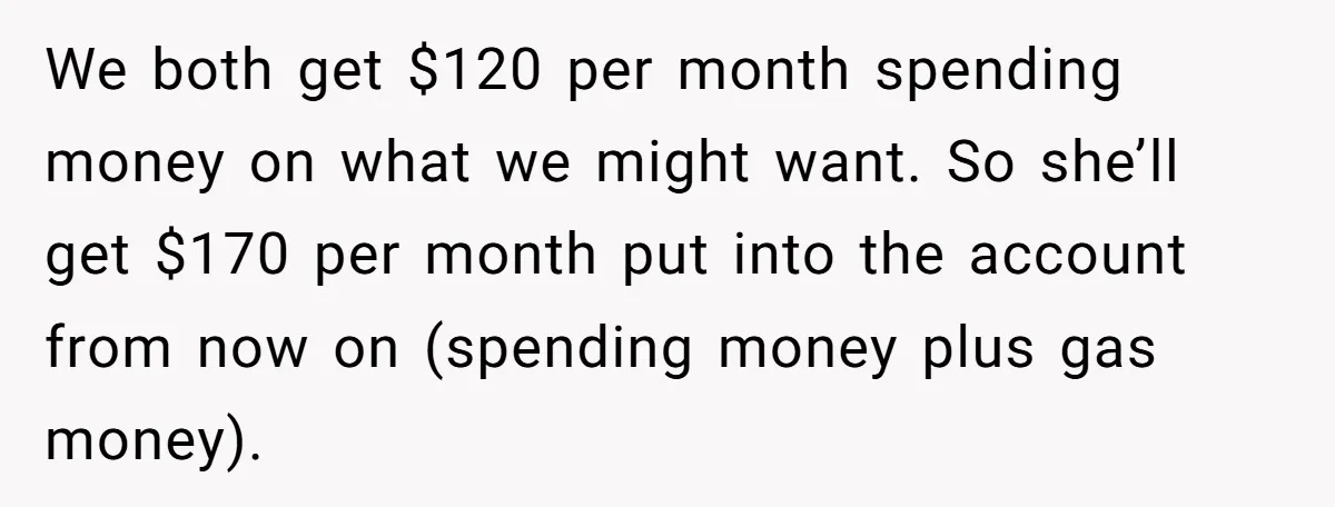 We both get $120 per month spending money on what we might want. So she’ll get $170 per month put into the account from now on (spending money plus gas...