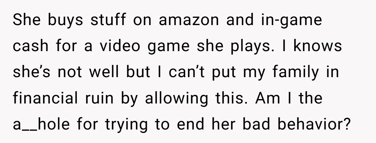 She buys stuff on amazon and in-game cash for a video game she plays. I knows she’s not well but I can’t put my family in financial ruin by allowing...