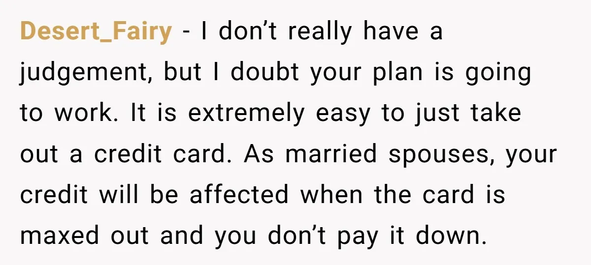 Desert_Fairy − I don’t really have a judgement, but I doubt your plan is going to work. It is extremely easy to just take out a credit card. As married...