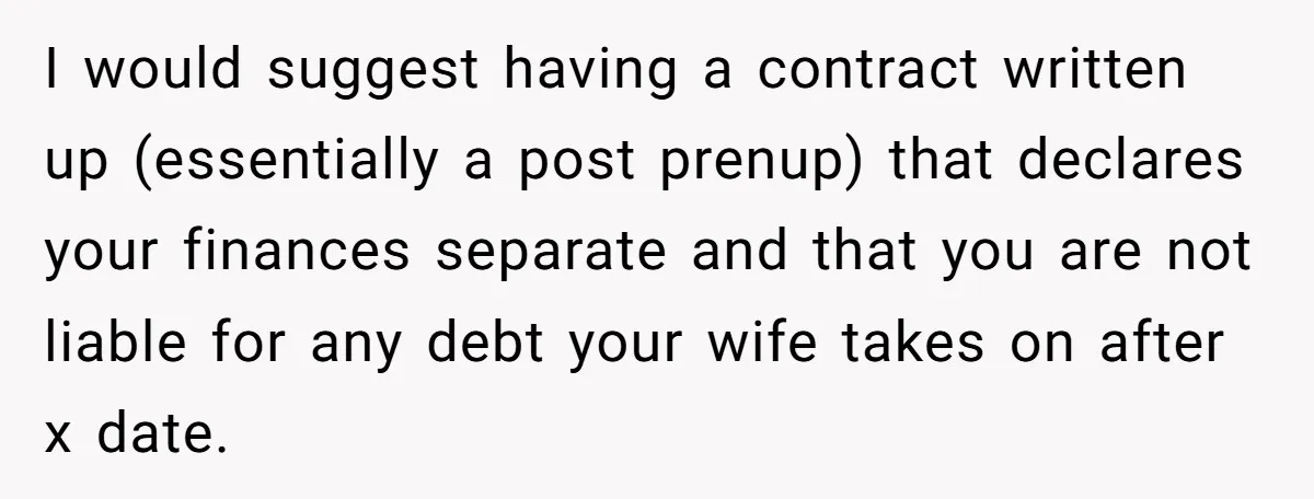 I would suggest having a contract written up (essentially a post prenup) that declares your finances separate and that you are not liable for any debt your wife takes on...