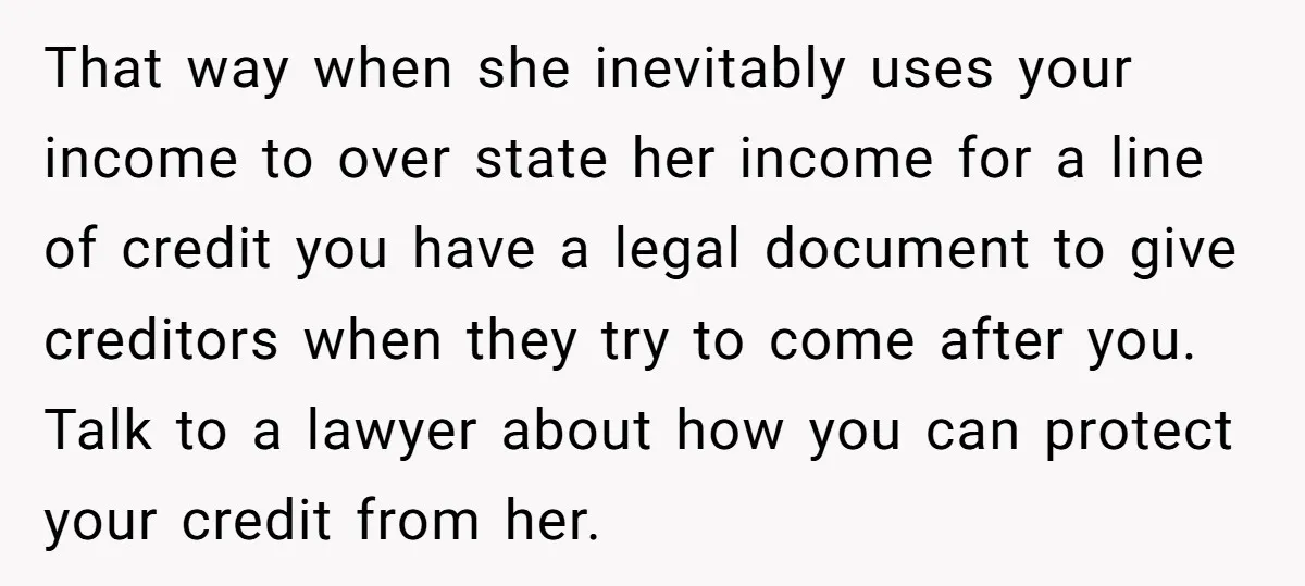 That way when she inevitably uses your income to over state her income for a line of credit you have a legal document to give creditors when they try to...