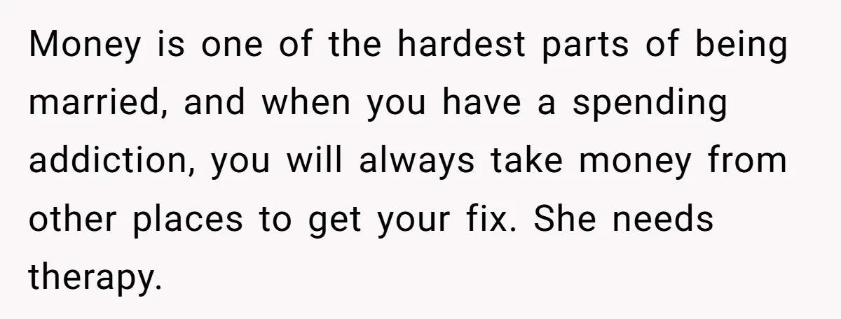 Money is one of the hardest parts of being married, and when you have a spending addiction, you will always take money from other places to get your fix. She...