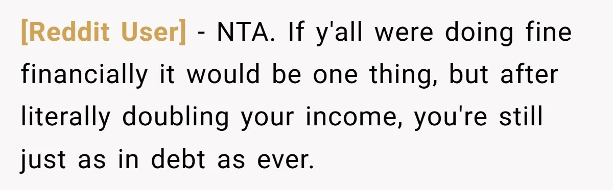 [Reddit User] − NTA. If y'all were doing fine financially it would be one thing, but after literally doubling your income, you're still just as in debt as ever.