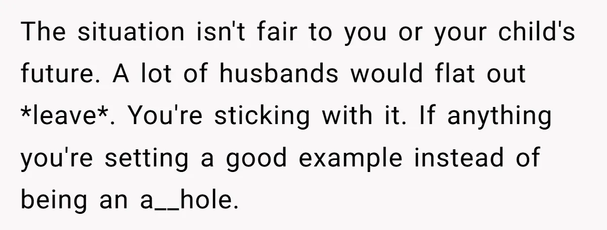 The situation isn't fair to you or your child's future. A lot of husbands would flat out *leave*. You're sticking with it. If anything you're setting a good example instead...