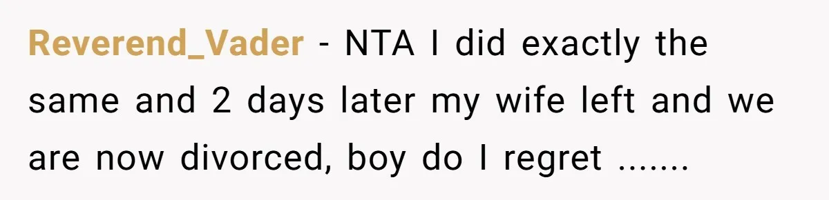 Reverend_Vader − NTA I did exactly the same and 2 days later my wife left and we are now divorced, boy do I regret .......