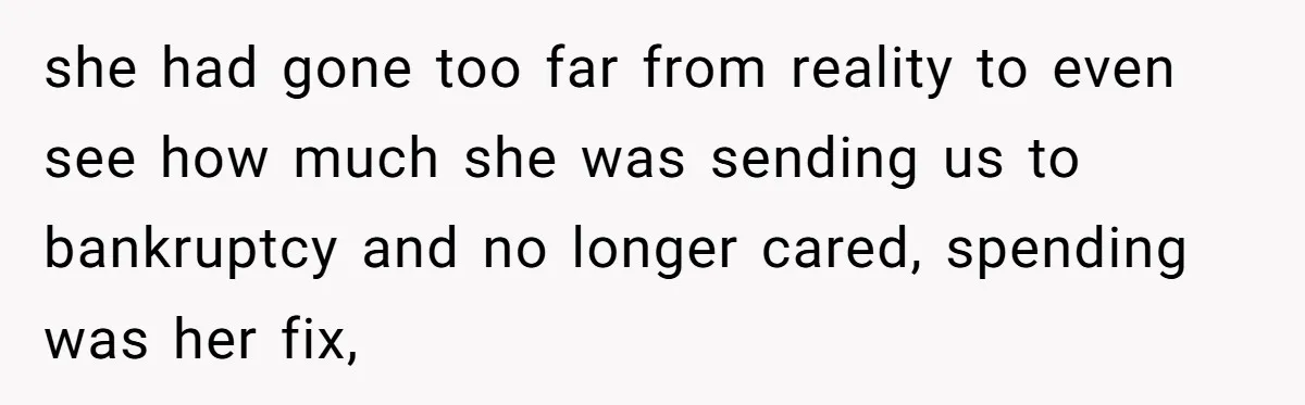 she had gone too far from reality to even see how much she was sending us to bankruptcy and no longer cared, spending was her fix,