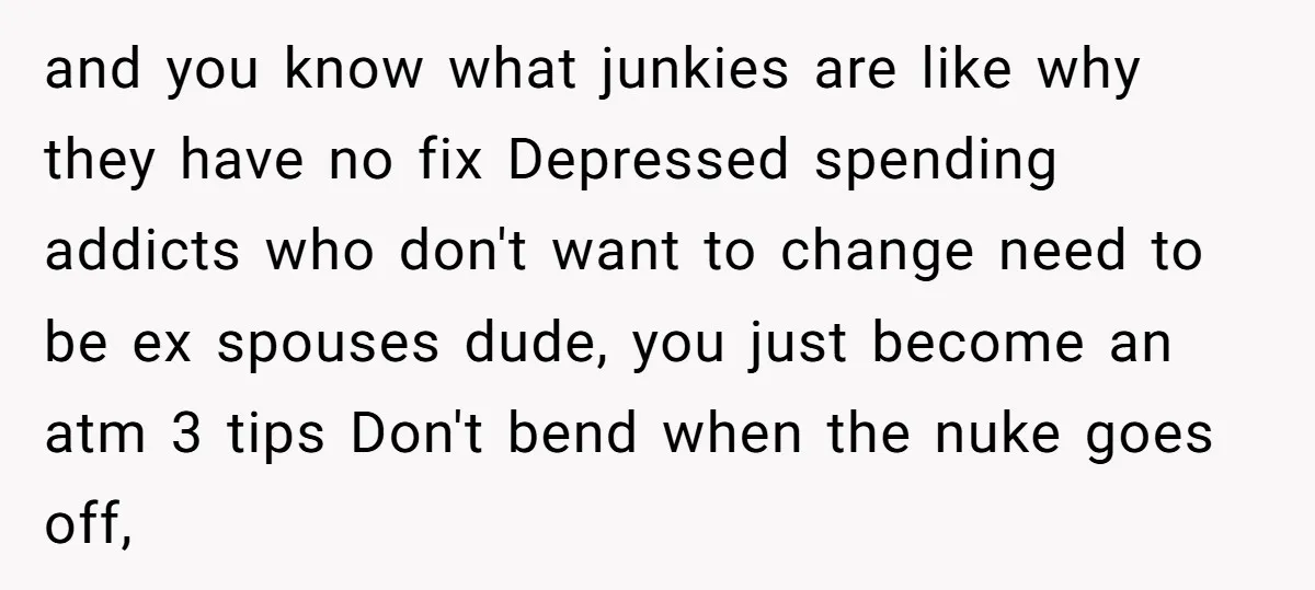 and you know what junkies are like why they have no fix Depressed spending addicts who don't want to change need to be ex spouses dude, you just become an...