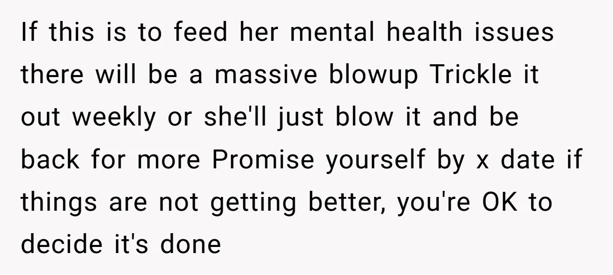 If this is to feed her mental health issues there will be a massive blowup Trickle it out weekly or she'll just blow it and be back for more Promise...