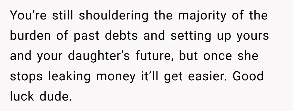 You’re still shouldering the majority of the burden of past debts and setting up yours and your daughter’s future, but once she stops leaking money it’ll get easier. Good luck...
