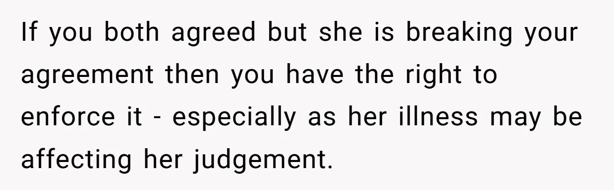If you both agreed but she is breaking your agreement then you have the right to enforce it - especially as her illness may be affecting her judgement.