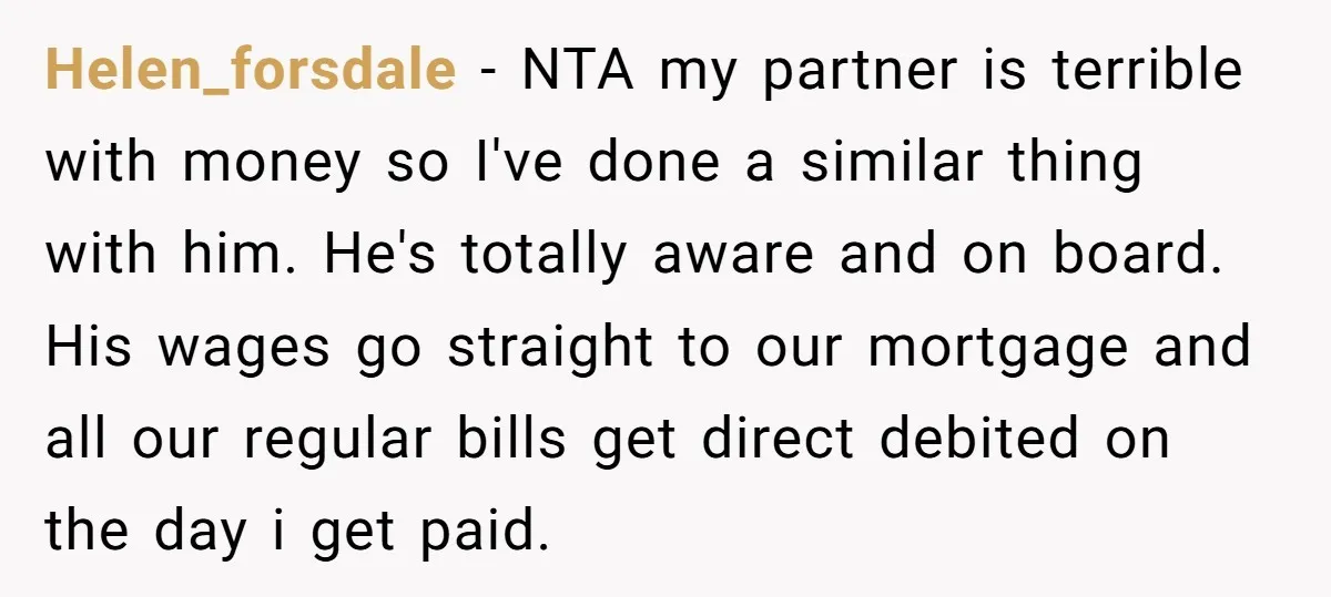 Helen_forsdale − NTA my partner is terrible with money so I've done a similar thing with him. He's totally aware and on board. His wages go straight to our mortgage...