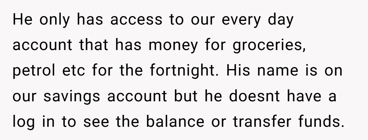 He only has access to our every day account that has money for groceries, petrol etc for the fortnight. His name is on our savings account but he doesnt have...