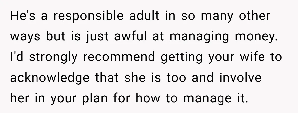 He's a responsible adult in so many other ways but is just awful at managing money. I'd strongly recommend getting your wife to acknowledge that she is too and involve...