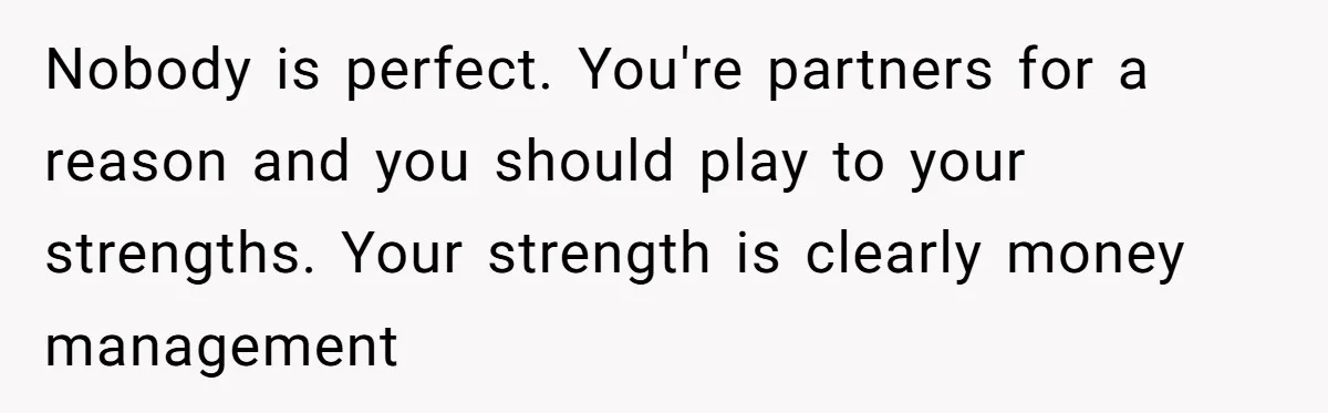 Nobody is perfect. You're partners for a reason and you should play to your strengths. Your strength is clearly money management