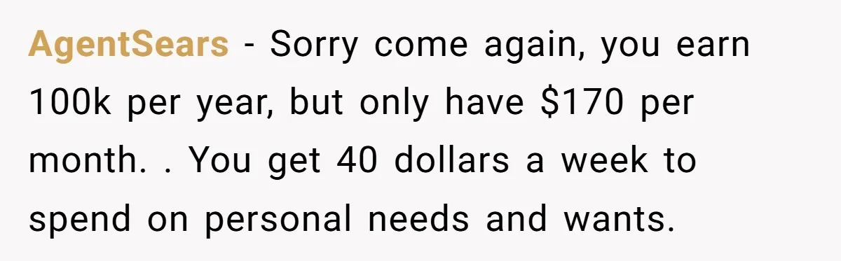 AgentSears − Sorry come again, you earn 100k per year, but only have $170 per month. . You get 40 dollars a week to spend on personal needs and wants.