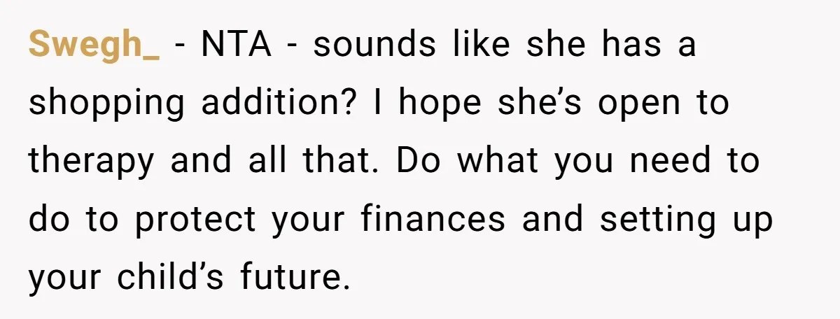 Swegh_ − NTA - sounds like she has a shopping addition? I hope she’s open to therapy and all that. Do what you need to do to protect your finances...