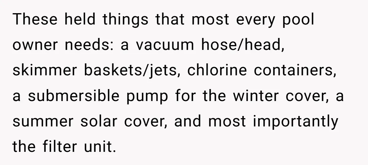 These held things that most every pool owner needs: a vacuum hose/head, skimmer baskets/jets, chlorine containers, a submersible pump for the winter cover, a summer solar cover, and most importantly...