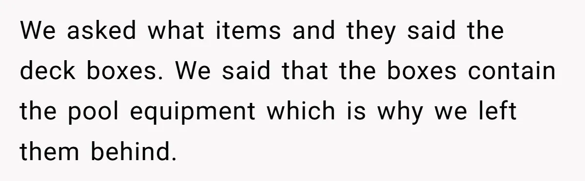 We asked what items and they said the deck boxes. We said that the boxes contain the pool equipment which is why we left them behind.