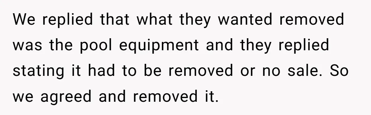 We replied that what they wanted removed was the pool equipment and they replied stating it had to be removed or no sale. So we agreed and removed it.