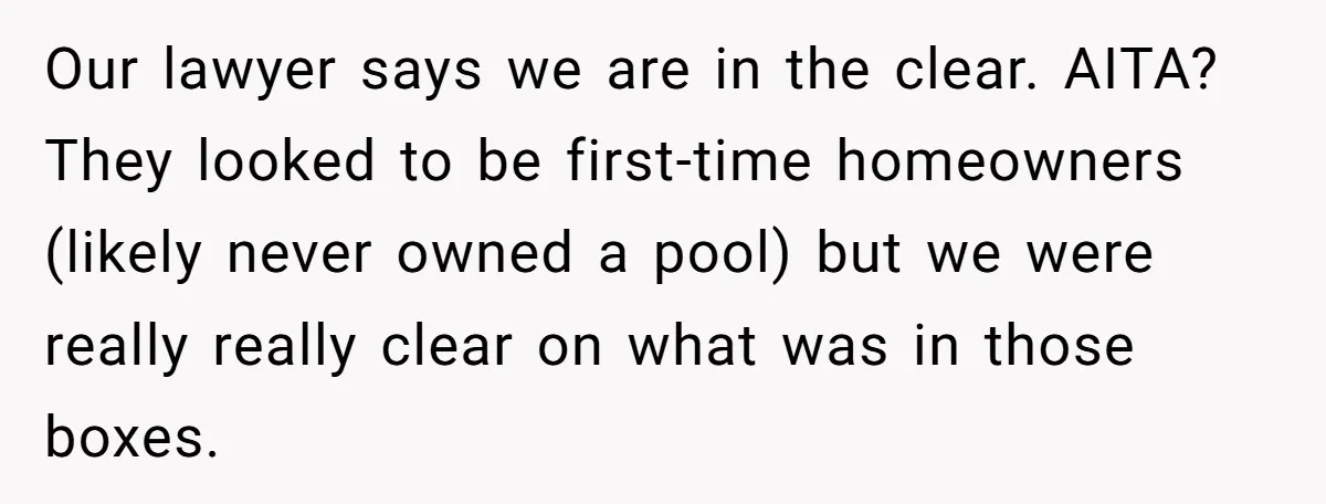 Our lawyer says we are in the clear. AITA? They looked to be first-time homeowners (likely never owned a pool) but we were really really clear on what was in...