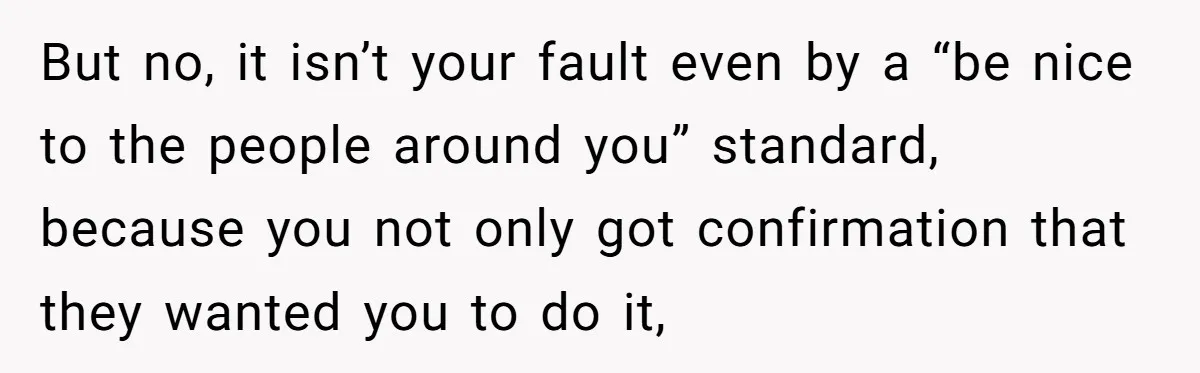 But no, it isn’t your fault even by a “be nice to the people around you” standard, because you not only got confirmation that they wanted you to do it,
