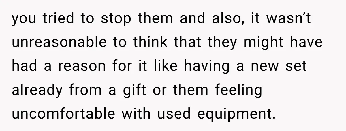 you tried to stop them and also, it wasn’t unreasonable to think that they might have had a reason for it like having a new set already from a gift...