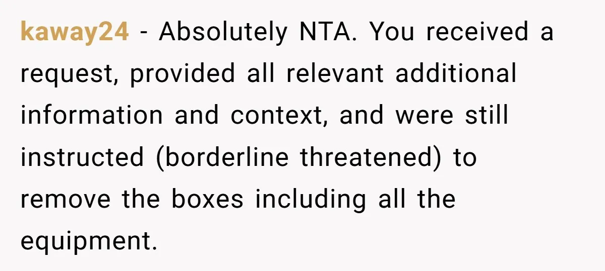 kaway24 − Absolutely NTA. You received a request, provided all relevant additional information and context, and were still instructed (borderline threatened) to remove the boxes including all the equipment.