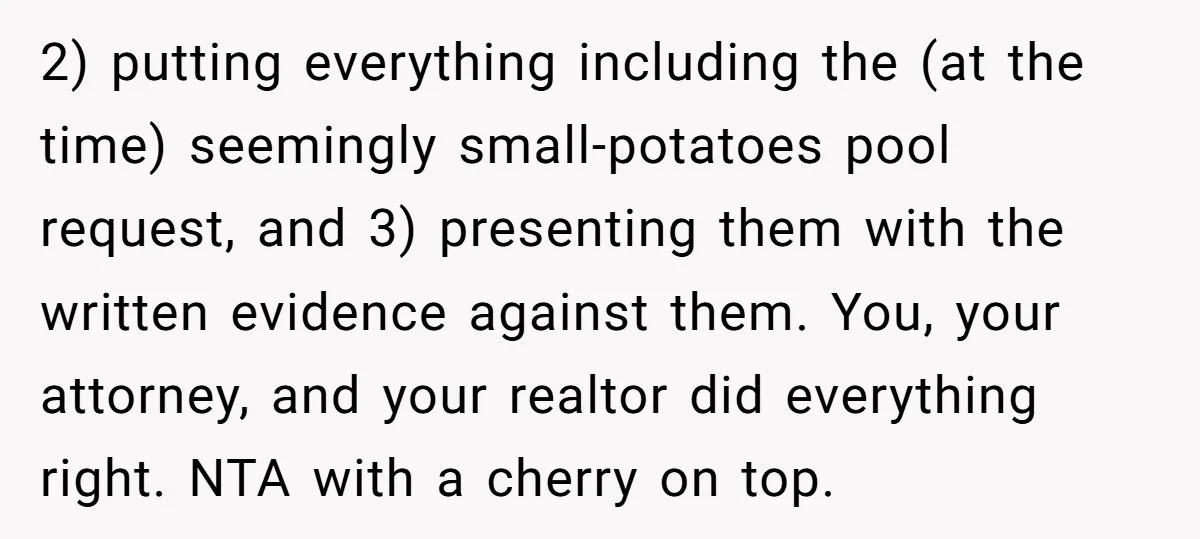 2) putting everything including the (at the time) seemingly small-potatoes pool request, and 3) presenting them with the written evidence against them. You, your attorney, and your realtor did everything...