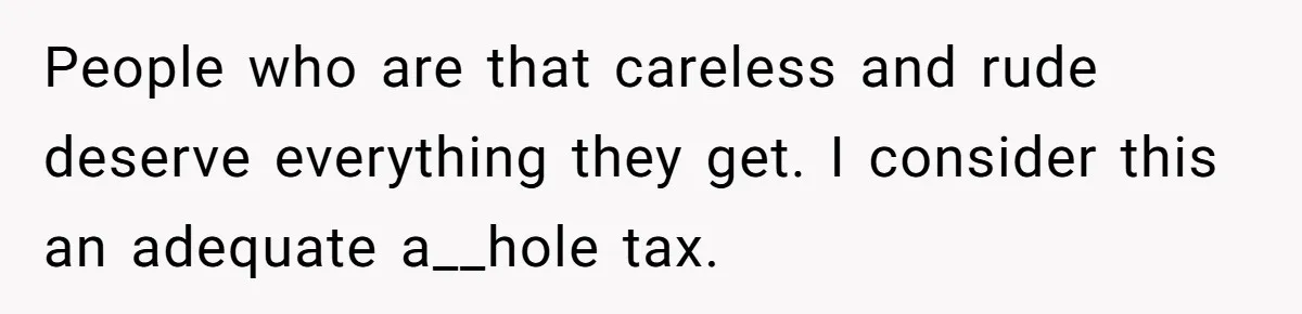 People who are that careless and rude deserve everything they get. I consider this an adequate a__hole tax.