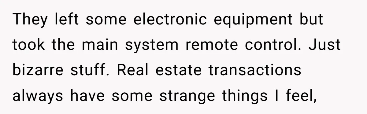 They left some electronic equipment but took the main system remote control. Just bizarre stuff. Real estate transactions always have some strange things I feel,