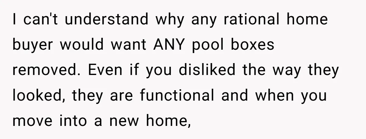 I can't understand why any rational home buyer would want ANY pool boxes removed. Even if you disliked the way they looked, they are functional and when you move into...