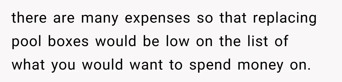 there are many expenses so that replacing pool boxes would be low on the list of what you would want to spend money on.