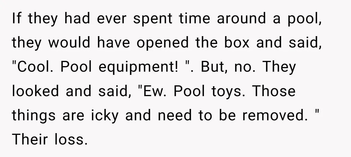 If they had ever spent time around a pool, they would have opened the box and said, "Cool. Pool equipment! ". But, no. They looked and said, "Ew. Pool toys....