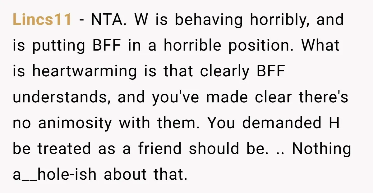 Lincs11 − NTA. W is behaving horribly, and is putting BFF in a horrible position. What is heartwarming is that clearly BFF understands, and you've made clear there's no animosity...