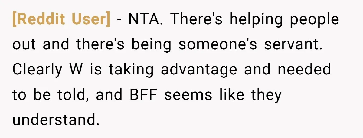 [Reddit User] − NTA. There's helping people out and there's being someone's servant. Clearly W is taking advantage and needed to be told, and BFF seems like they understand.