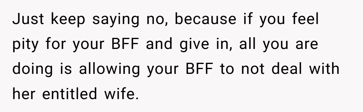 Just keep saying no, because if you feel pity for your BFF and give in, all you are doing is allowing your BFF to not deal with her entitled wife.