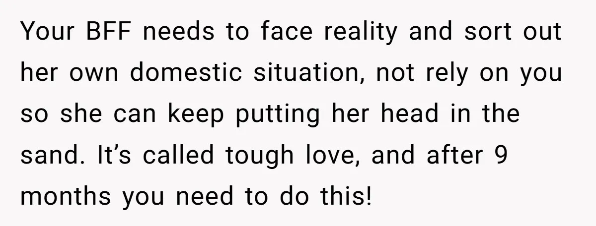 Your BFF needs to face reality and sort out her own domestic situation, not rely on you so she can keep putting her head in the sand. It’s called tough...
