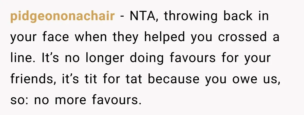pidgeononachair − NTA, throwing back in your face when they helped you crossed a line. It’s no longer doing favours for your friends, it’s tit for tat because you owe...