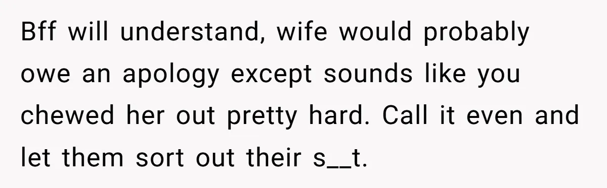 Bff will understand, wife would probably owe an apology except sounds like you chewed her out pretty hard. Call it even and let them sort out their s__t.