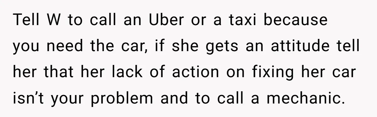 Tell W to call an Uber or a taxi because you need the car, if she gets an attitude tell her that her lack of action on fixing her car...