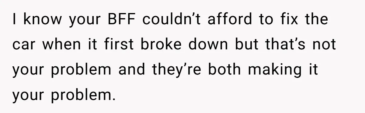 I know your BFF couldn’t afford to fix the car when it first broke down but that’s not your problem and they’re both making it your problem.