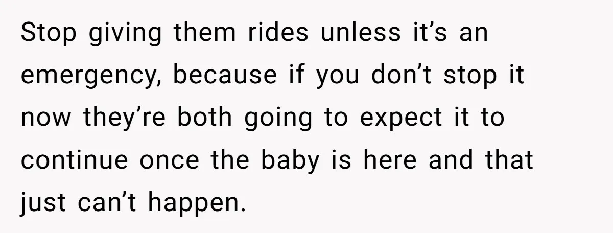 Stop giving them rides unless it’s an emergency, because if you don’t stop it now they’re both going to expect it to continue once the baby is here and that...