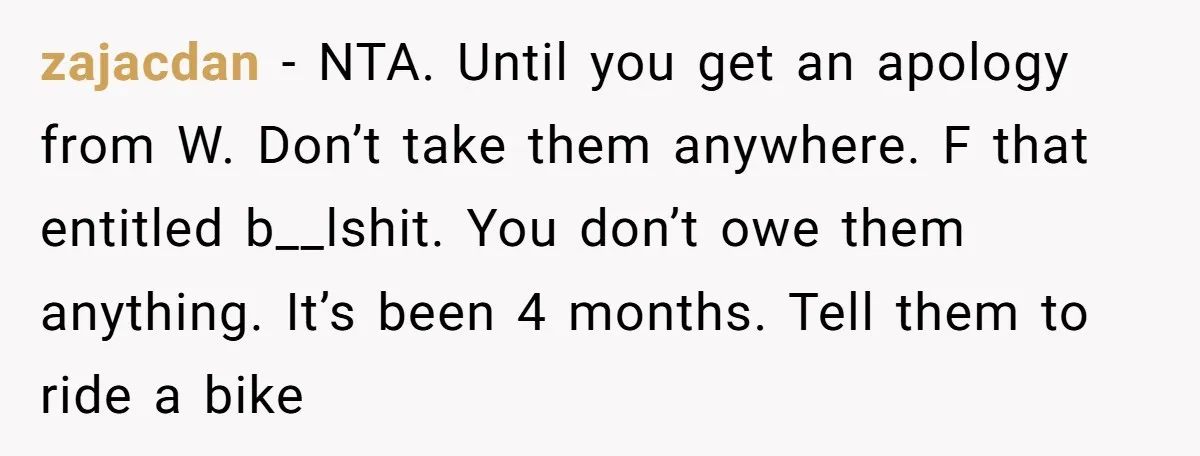zajacdan − NTA. Until you get an apology from W. Don’t take them anywhere. F that entitled b__lshit. You don’t owe them anything. It’s been 4 months. Tell them to...