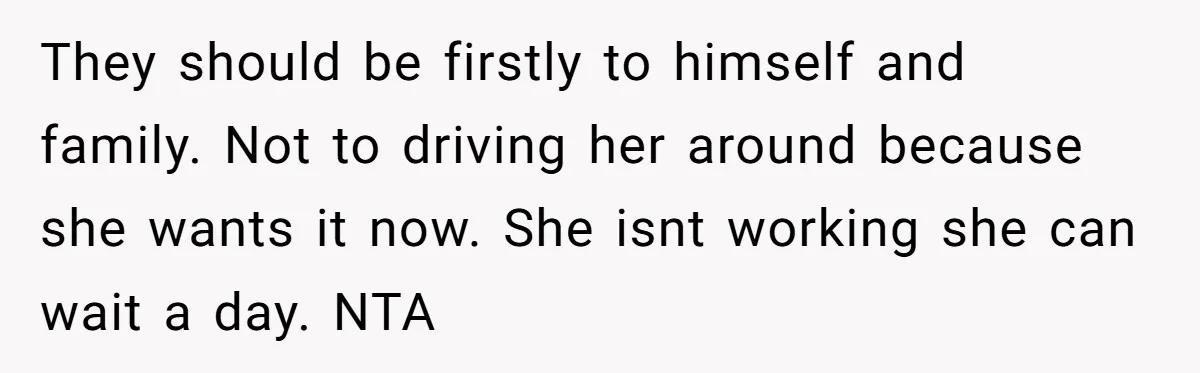 They should be firstly to himself and family. Not to driving her around because she wants it now. She isnt working she can wait a day. NTA